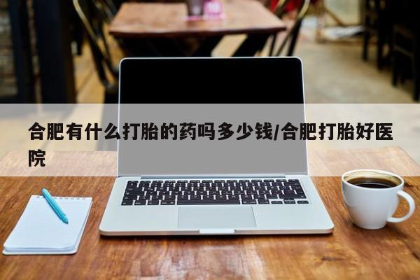 推荐个卖堕胎药的微信合肥有什么打胎的药吗多少钱/合肥打胎好医院