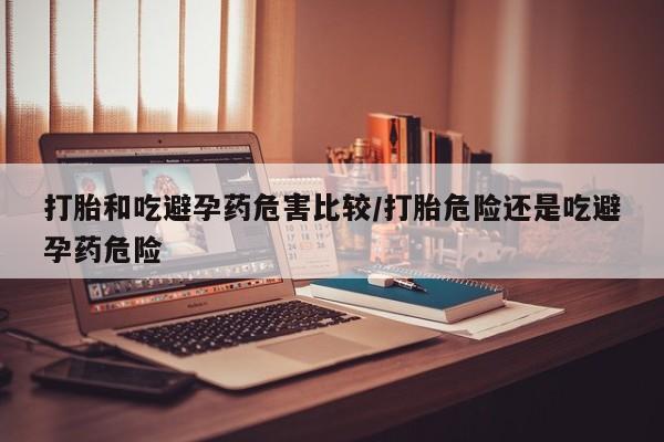 推荐个卖堕胎药的微信打胎和吃避孕药危害比较/打胎危险还是吃避孕药危险