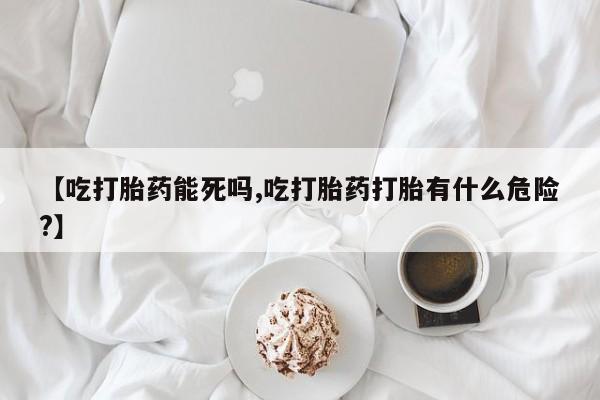 推荐个卖堕胎药的微信【吃打胎药能死吗,吃打胎药打胎有什么危险?】