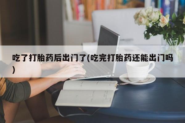 推荐个卖堕胎药的微信吃了打胎药后出门了(吃完打胎药还能出门吗)