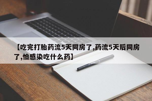 推荐个卖堕胎药的微信【吃完打胎药流5天同房了,药流5天后同房了,怕感染吃什么药】