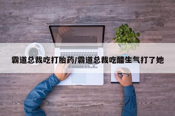 推荐个卖堕胎药的微信霸道总裁吃打胎药/霸道总裁吃醋生气打了她