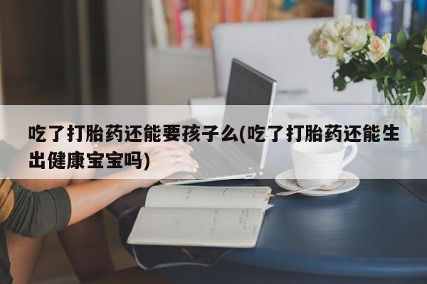推荐个卖堕胎药的微信吃了打胎药还能要孩子么(吃了打胎药还能生出健康宝宝吗)