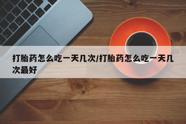 推荐个卖堕胎药的微信打胎药怎么吃一天几次/打胎药怎么吃一天几次最好