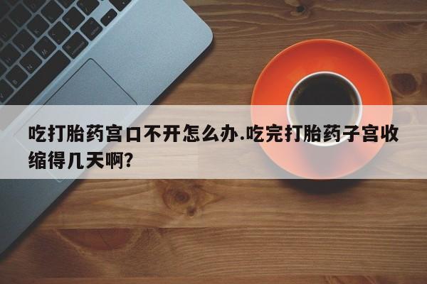 推荐个卖堕胎药的微信吃打胎药宫口不开怎么办.吃完打胎药子宫收缩得几天啊？