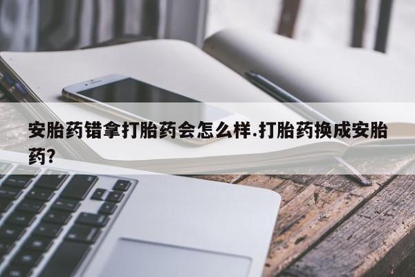 推荐个卖堕胎药的微信安胎药错拿打胎药会怎么样.打胎药换成安胎药？