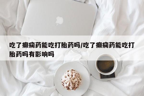 推荐个卖堕胎药的微信吃了癫痫药能吃打胎药吗/吃了癫痫药能吃打胎药吗有影响吗