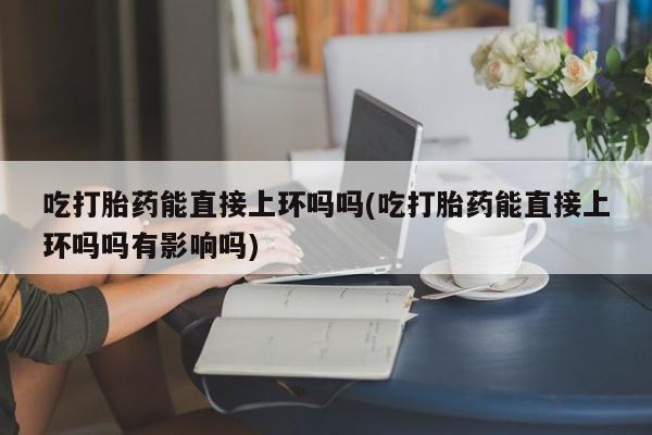 推荐个卖堕胎药的微信吃打胎药能直接上环吗吗(吃打胎药能直接上环吗吗有影响吗)