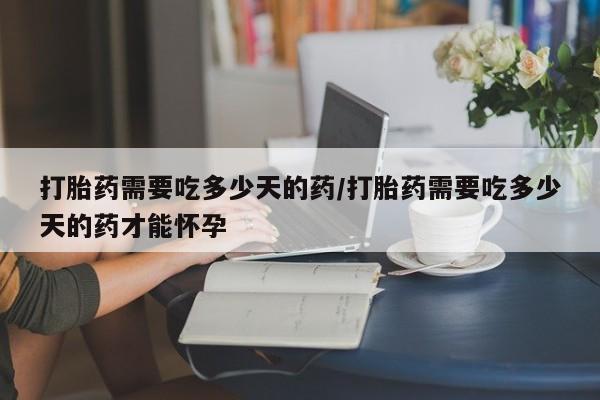 推荐个卖堕胎药的微信打胎药需要吃多少天的药/打胎药需要吃多少天的药才能怀孕