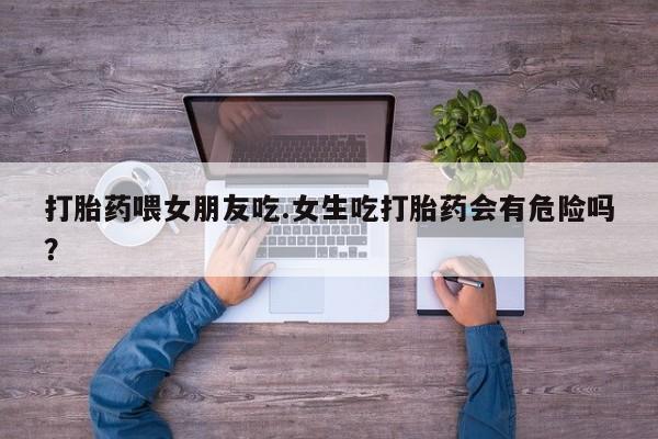 推荐个卖堕胎药的微信打胎药喂女朋友吃.女生吃打胎药会有危险吗？