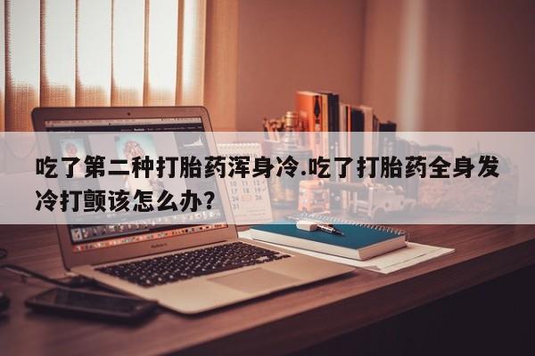 推荐个卖堕胎药的微信吃了第二种打胎药浑身冷.吃了打胎药全身发冷打颤该怎么办？