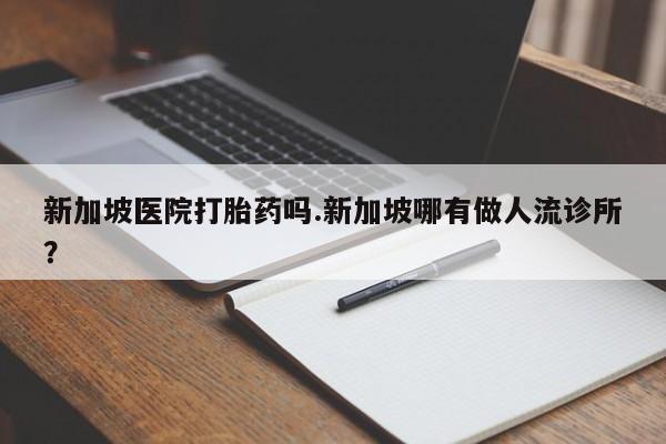 推荐个卖堕胎药的微信新加坡医院打胎药吗.新加坡哪有做人流诊所？