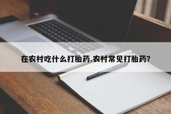 推荐个卖堕胎药的微信在农村吃什么打胎药.农村常见打胎药?