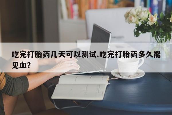推荐个卖堕胎药的微信吃完打胎药几天可以测试.吃完打胎药多久能见血？