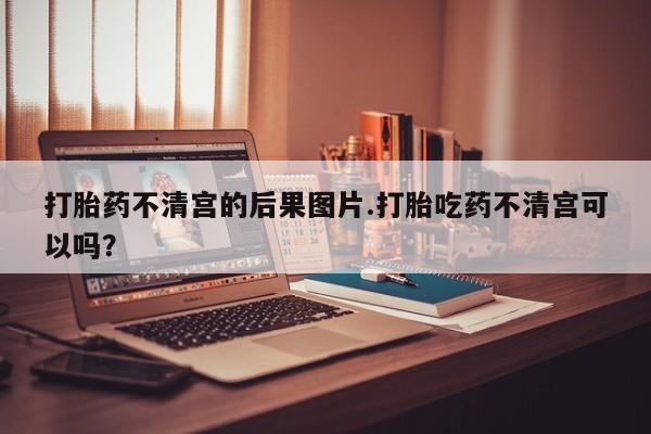推荐个卖堕胎药的微信打胎药不清宫的后果图片.打胎吃药不清宫可以吗？