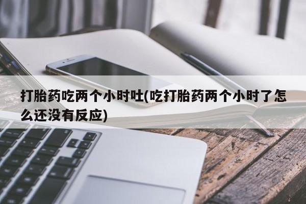 推荐个卖堕胎药的微信打胎药吃两个小时吐(吃打胎药两个小时了怎么还没有反应)