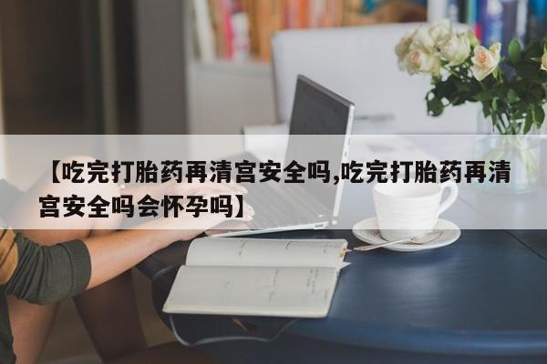 推荐个卖堕胎药的微信【吃完打胎药再清宫安全吗,吃完打胎药再清宫安全吗会怀孕吗】