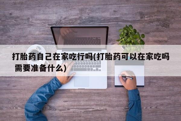 推荐个卖堕胎药的微信打胎药自己在家吃行吗(打胎药可以在家吃吗 需要准备什么)
