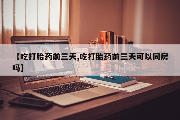 推荐个卖堕胎药的微信【吃打胎药前三天,吃打胎药前三天可以同房吗】