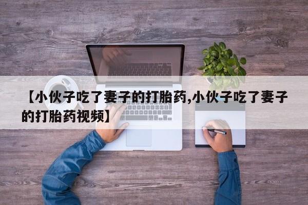 推荐个卖堕胎药的微信【小伙子吃了妻子的打胎药,小伙子吃了妻子的打胎药视频】