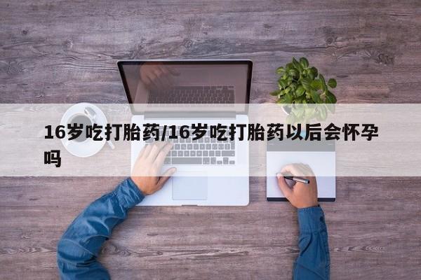 推荐个卖堕胎药的微信16岁吃打胎药/16岁吃打胎药以后会怀孕吗