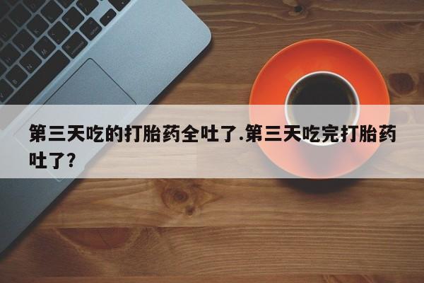 推荐个卖堕胎药的微信第三天吃的打胎药全吐了.第三天吃完打胎药吐了？